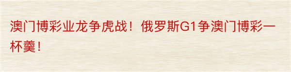 澳门博彩业龙争虎战！俄罗斯G1争澳门博彩一杯羹！