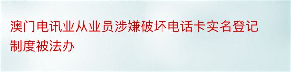 澳门电讯业从业员涉嫌破坏电话卡实名登记制度被法办