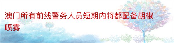 澳门所有前线警务人员短期内将都配备胡椒喷雾