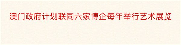 澳门政府计划联同六家博企每年举行艺术展览