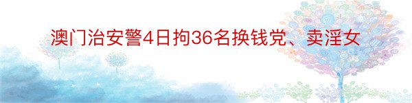 澳门治安警4日拘36名换钱党、卖淫女