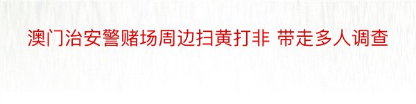 澳门治安警赌场周边扫黄打非 带走多人调查