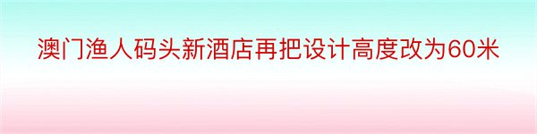 澳门渔人码头新酒店再把设计高度改为60米