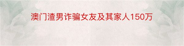 澳门渣男诈骗女友及其家人150万