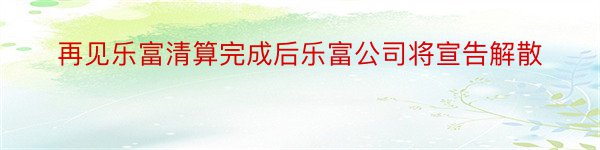 再见乐富清算完成后乐富公司将宣告解散