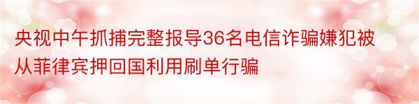 央视中午抓捕完整报导36名电信诈骗嫌犯被从菲律宾押回国利用刷单行骗