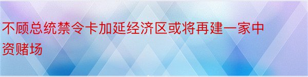 不顾总统禁令卡加延经济区或将再建一家中资赌场