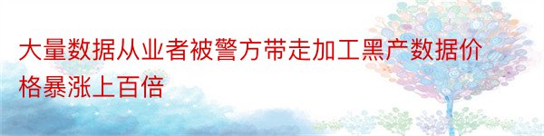 大量数据从业者被警方带走加工黑产数据价格暴涨上百倍