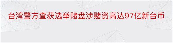 台湾警方查获选举赌盘涉赌资高达97亿新台币