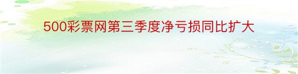 500彩票网第三季度净亏损同比扩大