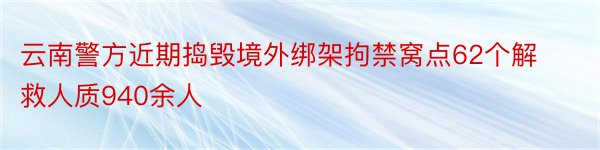 云南警方近期捣毁境外绑架拘禁窝点62个解救人质940余人