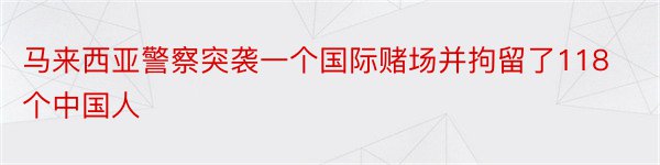 马来西亚警察突袭一个国际赌场并拘留了118个中国人