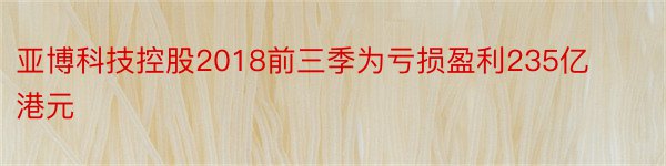 亚博科技控股2018前三季为亏损盈利235亿港元