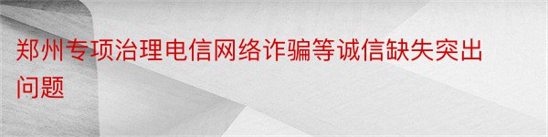 郑州专项治理电信网络诈骗等诚信缺失突出问题