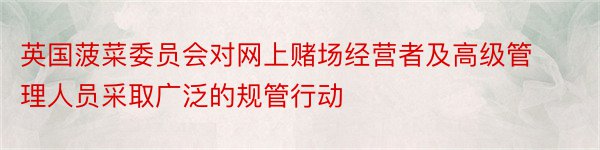 英国菠菜委员会对网上赌场经营者及高级管理人员采取广泛的规管行动