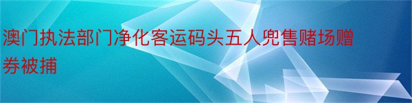 澳门执法部门净化客运码头五人兜售赌场赠券被捕