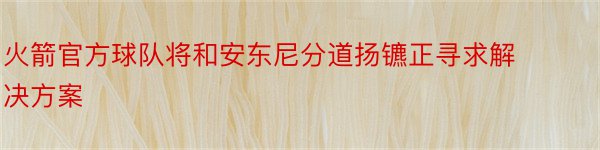 火箭官方球队将和安东尼分道扬镳正寻求解决方案