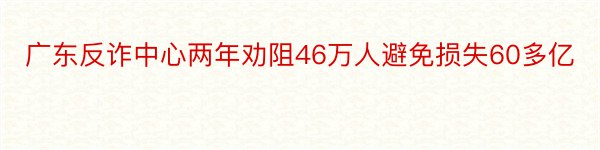 广东反诈中心两年劝阻46万人避免损失60多亿