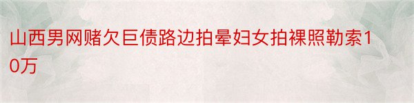 山西男网赌欠巨债路边拍晕妇女拍裸照勒索10万