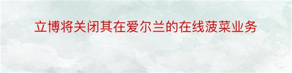 立博将关闭其在爱尔兰的在线菠菜业务