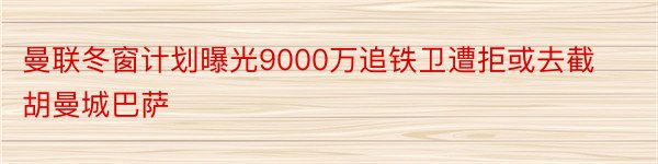 曼联冬窗计划曝光9000万追铁卫遭拒或去截胡曼城巴萨