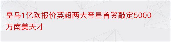 皇马1亿欧报价英超两大帝星首签敲定5000万南美天才