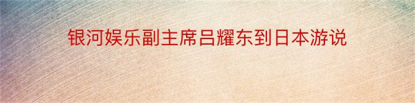 银河娱乐副主席吕耀东到日本游说