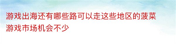 游戏出海还有哪些路可以走这些地区的菠菜游戏市场机会不少