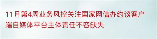 11月第4周业务风控关注国家网信办约谈客户端自媒体平台主体责任不容缺失