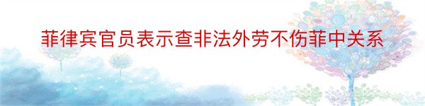 菲律宾官员表示查非法外劳不伤菲中关系