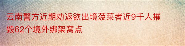 云南警方近期劝返欲出境菠菜者近9千人摧毁62个境外绑架窝点