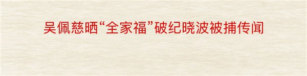 吴佩慈晒“全家福”破纪晓波被捕传闻