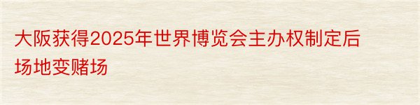 大阪获得2025年世界博览会主办权制定后场地变赌场