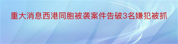 重大消息西港同胞被袭案件告破3名嫌犯被抓