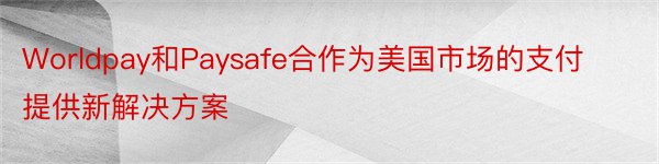 Worldpay和Paysafe合作为美国市场的支付提供新解决方案