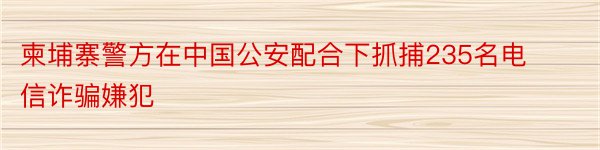 柬埔寨警方在中国公安配合下抓捕235名电信诈骗嫌犯