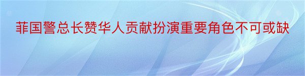 菲国警总长赞华人贡献扮演重要角色不可或缺