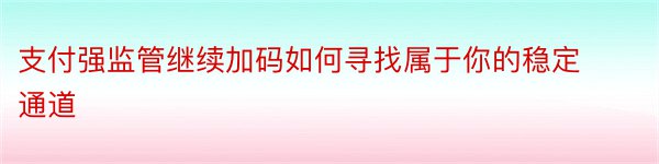 支付强监管继续加码如何寻找属于你的稳定通道