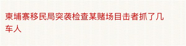 柬埔寨移民局突袭检查某赌场目击者抓了几车人