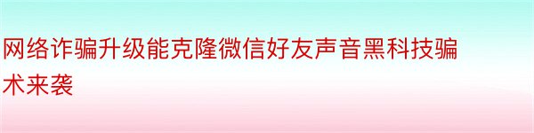 网络诈骗升级能克隆微信好友声音黑科技骗术来袭