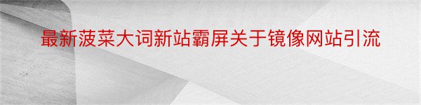 最新菠菜大词新站霸屏关于镜像网站引流