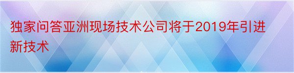 独家问答亚洲现场技术公司将于2019年引进新技术