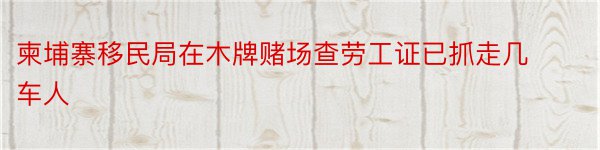 柬埔寨移民局在木牌赌场查劳工证已抓走几车人