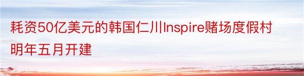 耗资50亿美元的韩国仁川Inspire赌场度假村明年五月开建