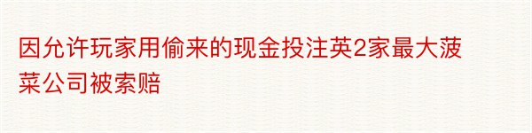 因允许玩家用偷来的现金投注英2家最大菠菜公司被索赔