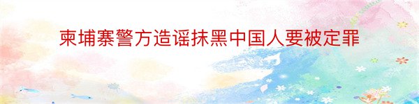 柬埔寨警方造谣抹黑中国人要被定罪