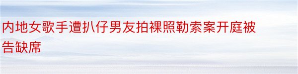 内地女歌手遭扒仔男友拍裸照勒索案开庭被告缺席