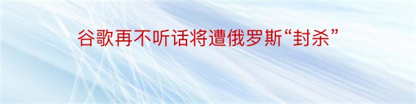 谷歌再不听话将遭俄罗斯“封杀”