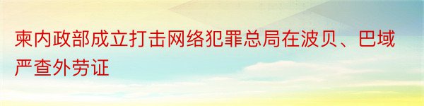 柬内政部成立打击网络犯罪总局在波贝、巴域严查外劳证