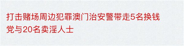 打击赌场周边犯罪澳门治安警带走5名换钱党与20名卖淫人士